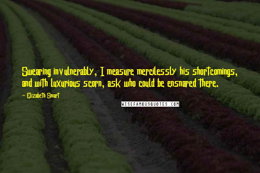 Elizabeth Smart Quotes: Swearing invulnerably, I measure mercilessly his shortcomings, and with luxurious scorn, ask who could be ensnared there.