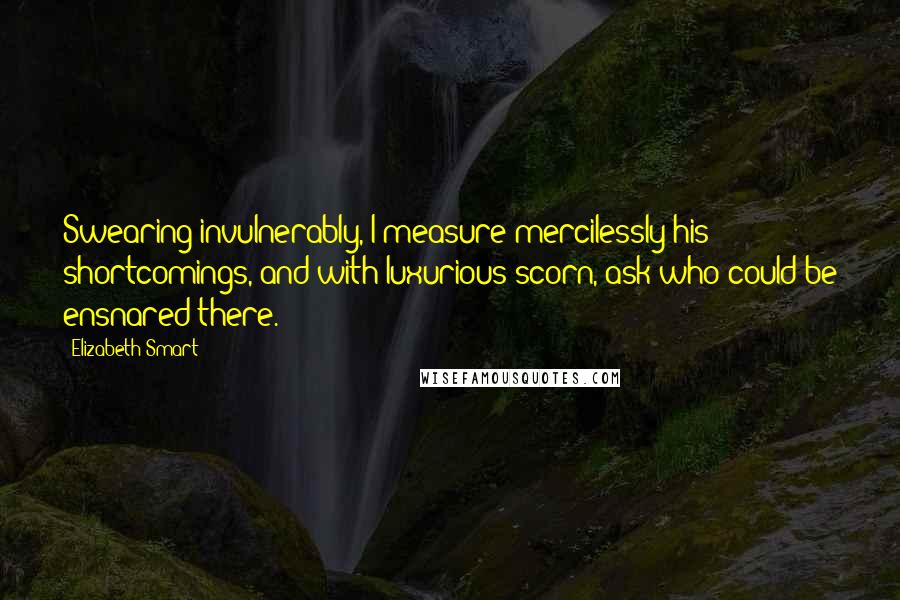 Elizabeth Smart Quotes: Swearing invulnerably, I measure mercilessly his shortcomings, and with luxurious scorn, ask who could be ensnared there.