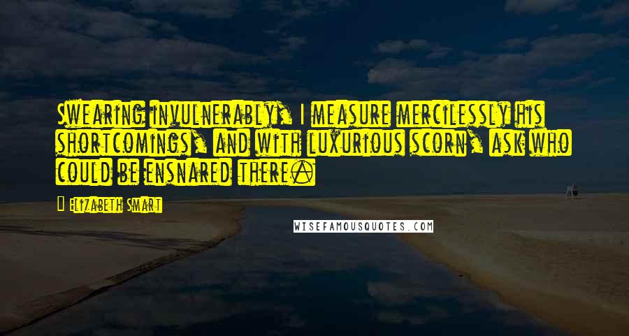 Elizabeth Smart Quotes: Swearing invulnerably, I measure mercilessly his shortcomings, and with luxurious scorn, ask who could be ensnared there.