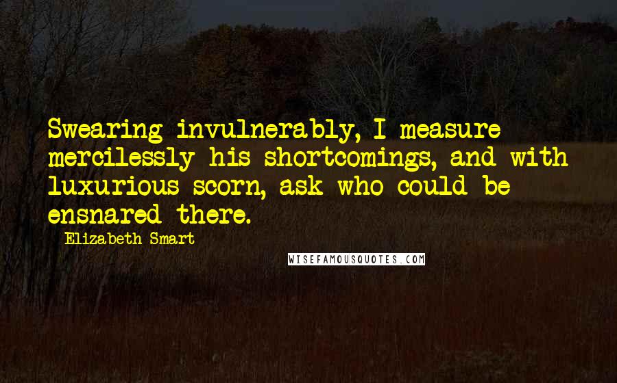 Elizabeth Smart Quotes: Swearing invulnerably, I measure mercilessly his shortcomings, and with luxurious scorn, ask who could be ensnared there.