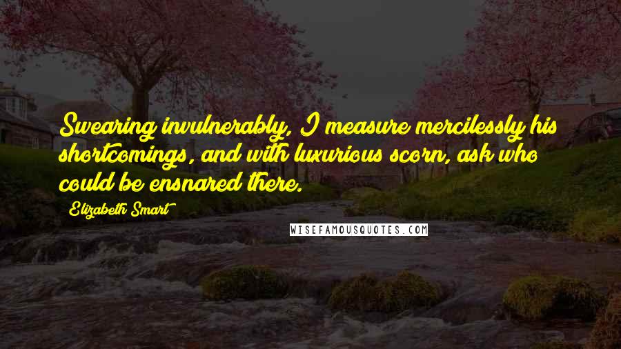 Elizabeth Smart Quotes: Swearing invulnerably, I measure mercilessly his shortcomings, and with luxurious scorn, ask who could be ensnared there.