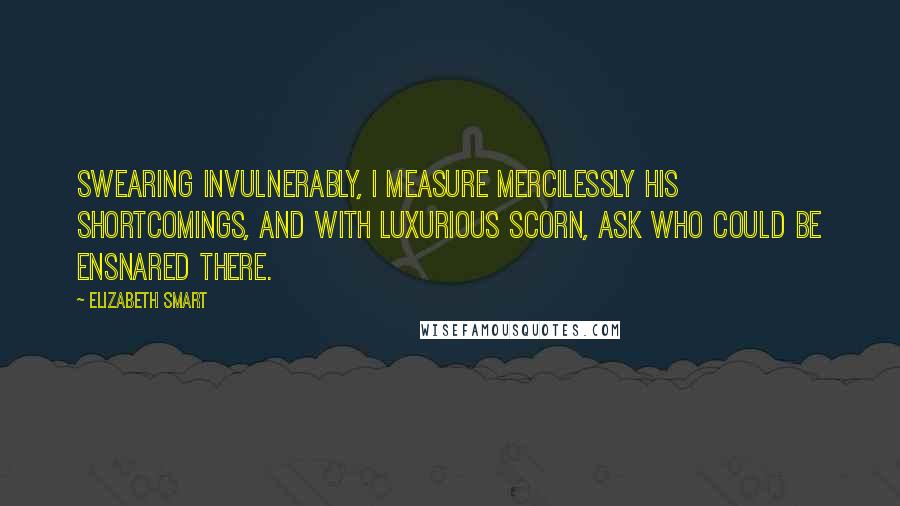 Elizabeth Smart Quotes: Swearing invulnerably, I measure mercilessly his shortcomings, and with luxurious scorn, ask who could be ensnared there.