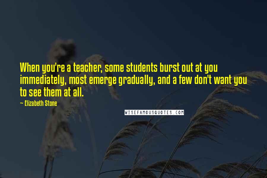 Elizabeth Stone Quotes: When you're a teacher, some students burst out at you immediately, most emerge gradually, and a few don't want you to see them at all.