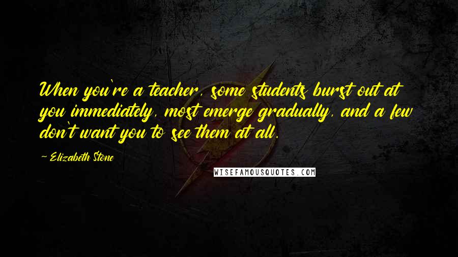 Elizabeth Stone Quotes: When you're a teacher, some students burst out at you immediately, most emerge gradually, and a few don't want you to see them at all.