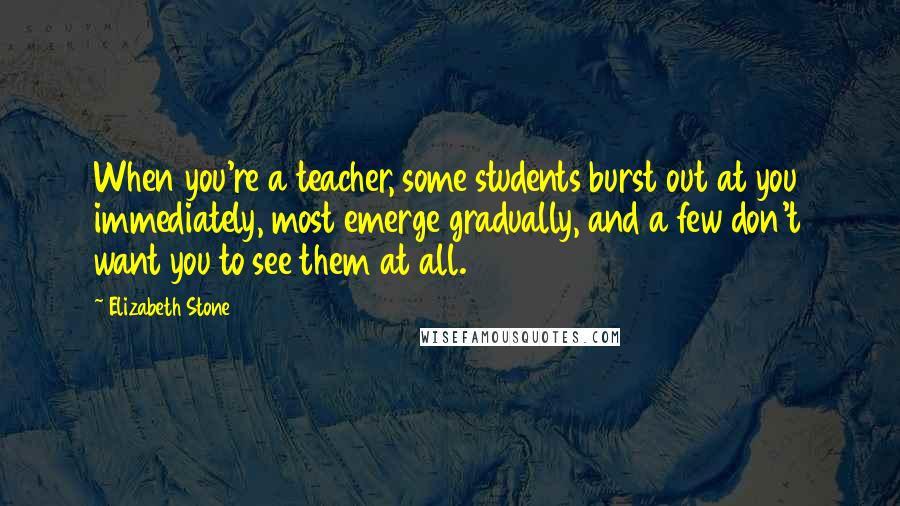 Elizabeth Stone Quotes: When you're a teacher, some students burst out at you immediately, most emerge gradually, and a few don't want you to see them at all.