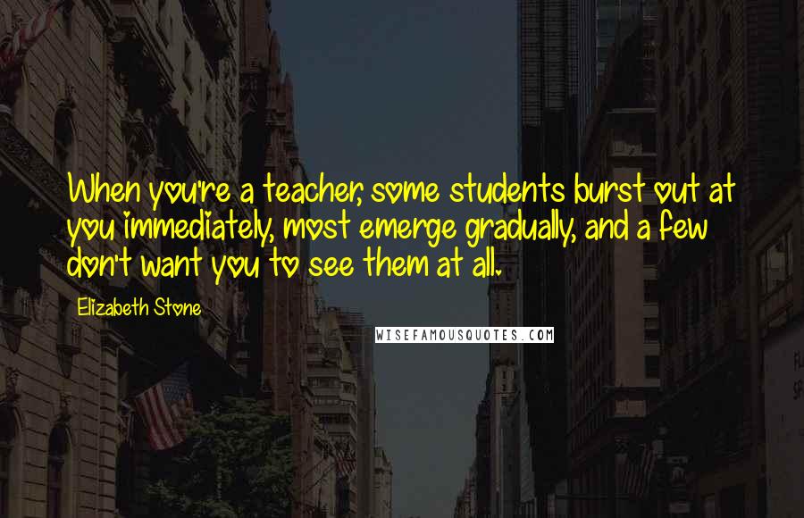 Elizabeth Stone Quotes: When you're a teacher, some students burst out at you immediately, most emerge gradually, and a few don't want you to see them at all.