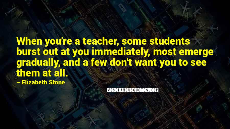 Elizabeth Stone Quotes: When you're a teacher, some students burst out at you immediately, most emerge gradually, and a few don't want you to see them at all.