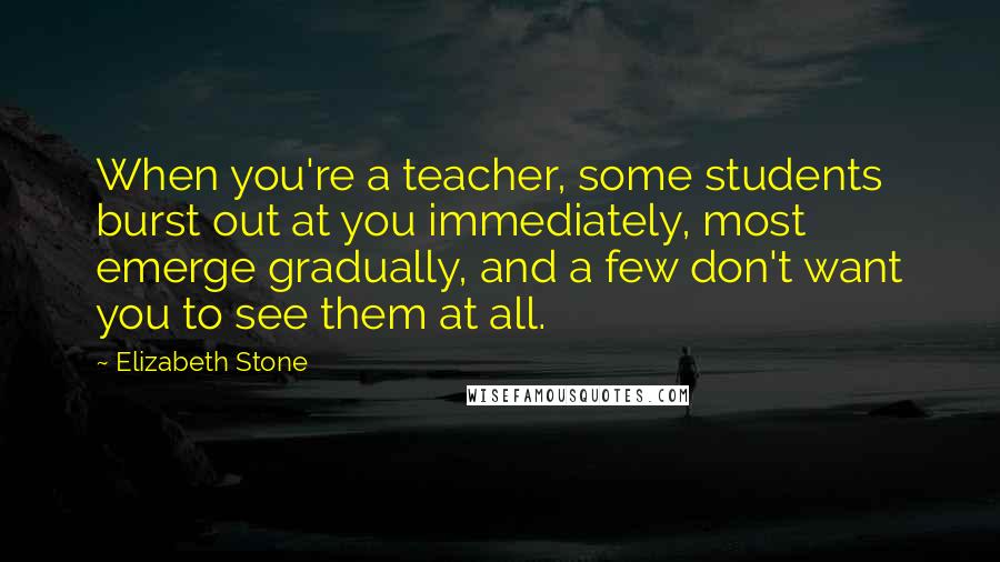 Elizabeth Stone Quotes: When you're a teacher, some students burst out at you immediately, most emerge gradually, and a few don't want you to see them at all.