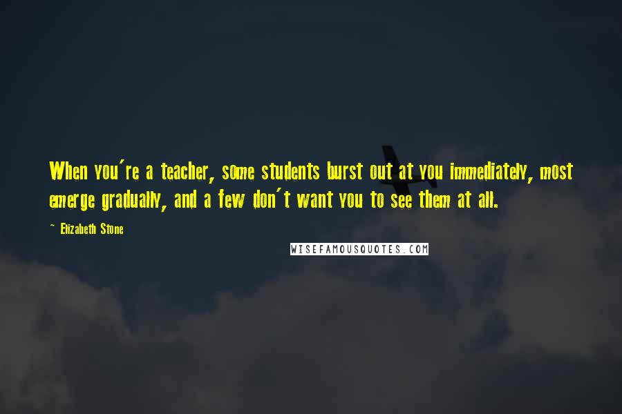 Elizabeth Stone Quotes: When you're a teacher, some students burst out at you immediately, most emerge gradually, and a few don't want you to see them at all.