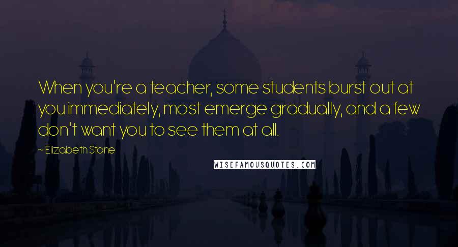 Elizabeth Stone Quotes: When you're a teacher, some students burst out at you immediately, most emerge gradually, and a few don't want you to see them at all.