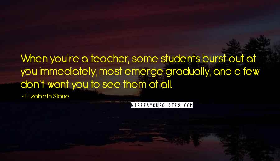 Elizabeth Stone Quotes: When you're a teacher, some students burst out at you immediately, most emerge gradually, and a few don't want you to see them at all.