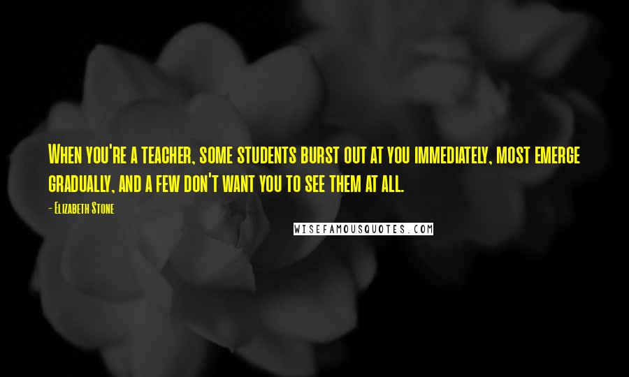 Elizabeth Stone Quotes: When you're a teacher, some students burst out at you immediately, most emerge gradually, and a few don't want you to see them at all.