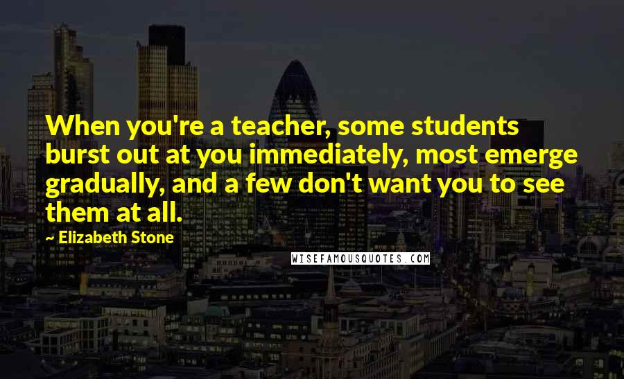 Elizabeth Stone Quotes: When you're a teacher, some students burst out at you immediately, most emerge gradually, and a few don't want you to see them at all.