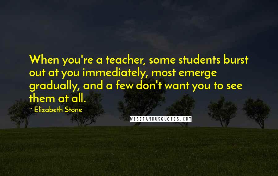 Elizabeth Stone Quotes: When you're a teacher, some students burst out at you immediately, most emerge gradually, and a few don't want you to see them at all.