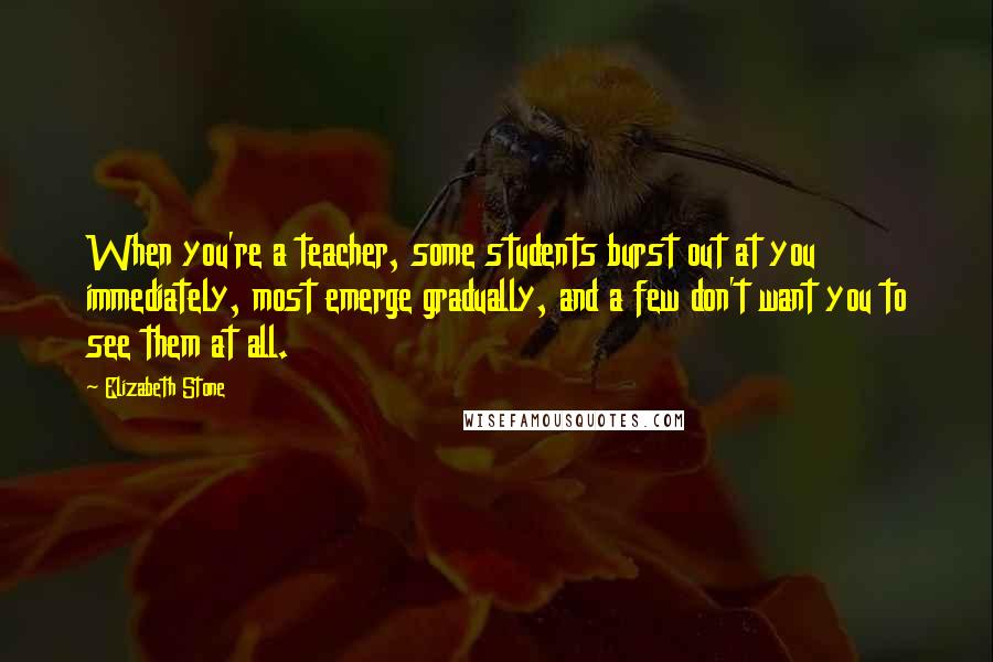 Elizabeth Stone Quotes: When you're a teacher, some students burst out at you immediately, most emerge gradually, and a few don't want you to see them at all.