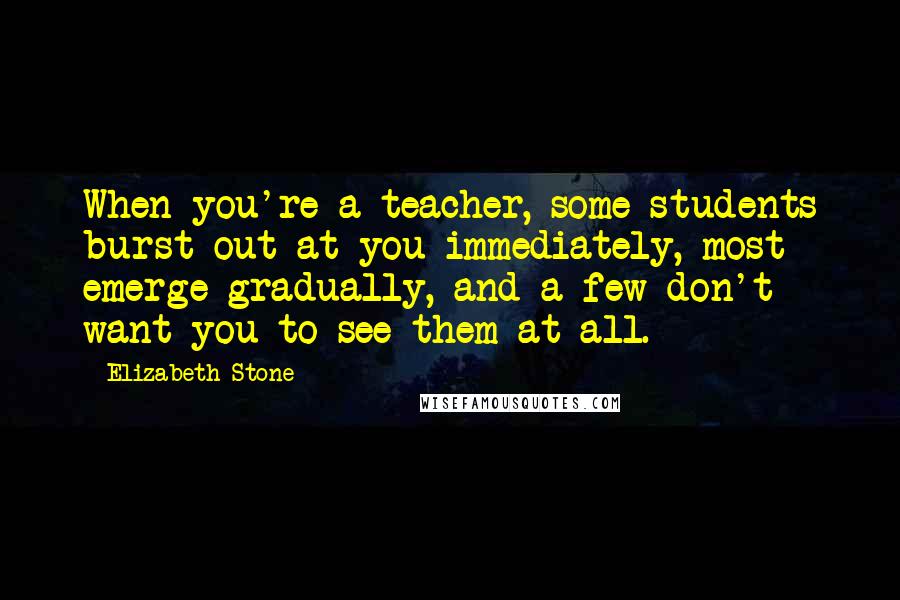 Elizabeth Stone Quotes: When you're a teacher, some students burst out at you immediately, most emerge gradually, and a few don't want you to see them at all.