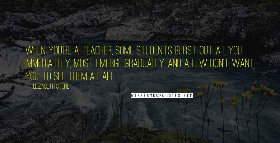 Elizabeth Stone Quotes: When you're a teacher, some students burst out at you immediately, most emerge gradually, and a few don't want you to see them at all.