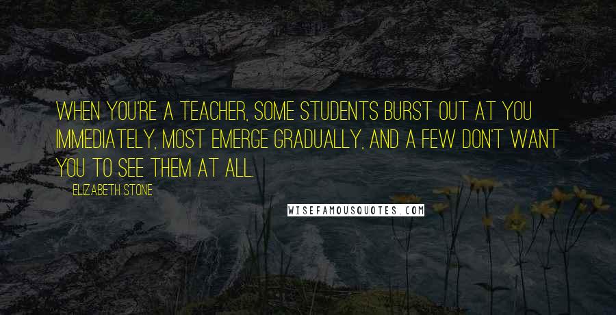 Elizabeth Stone Quotes: When you're a teacher, some students burst out at you immediately, most emerge gradually, and a few don't want you to see them at all.