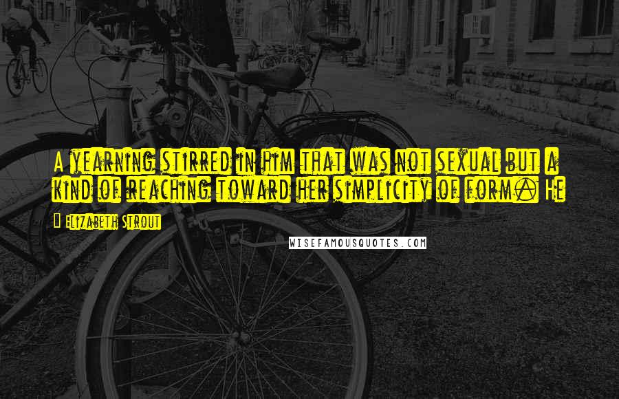 Elizabeth Strout Quotes: A yearning stirred in him that was not sexual but a kind of reaching toward her simplicity of form. He