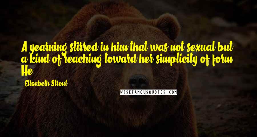 Elizabeth Strout Quotes: A yearning stirred in him that was not sexual but a kind of reaching toward her simplicity of form. He