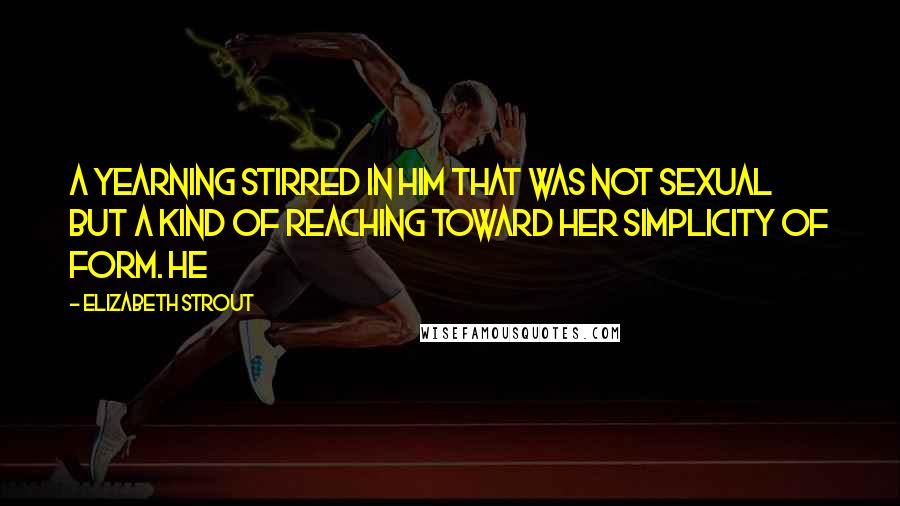 Elizabeth Strout Quotes: A yearning stirred in him that was not sexual but a kind of reaching toward her simplicity of form. He