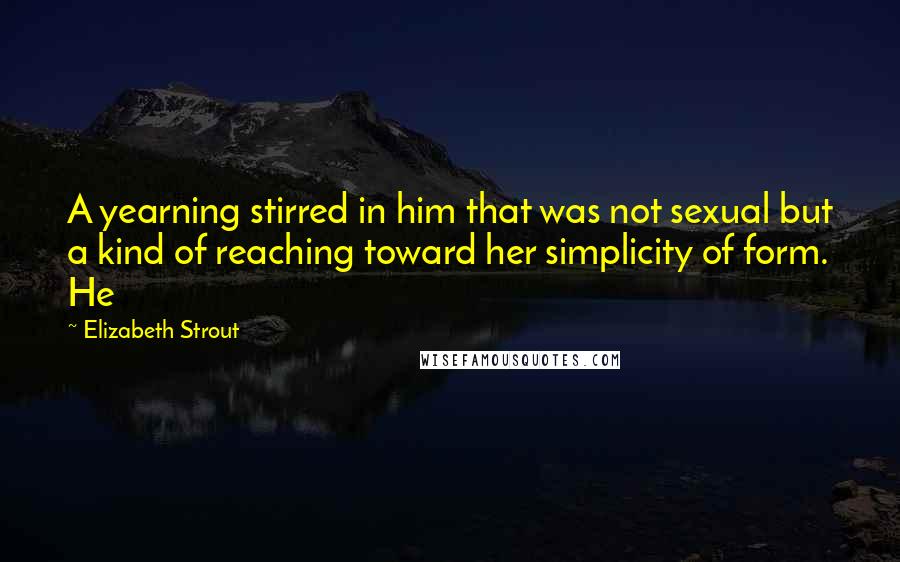 Elizabeth Strout Quotes: A yearning stirred in him that was not sexual but a kind of reaching toward her simplicity of form. He
