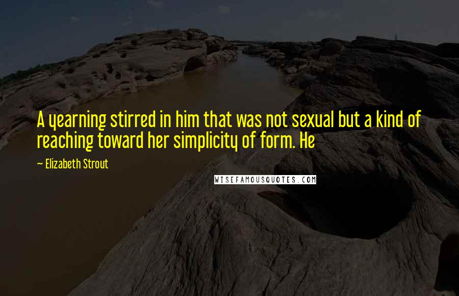 Elizabeth Strout Quotes: A yearning stirred in him that was not sexual but a kind of reaching toward her simplicity of form. He