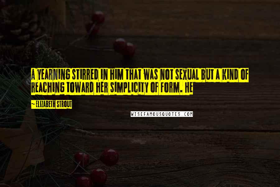 Elizabeth Strout Quotes: A yearning stirred in him that was not sexual but a kind of reaching toward her simplicity of form. He