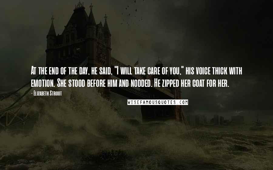 Elizabeth Strout Quotes: At the end of the day, he said, "I will take care of you," his voice thick with emotion. She stood before him and nodded. He zipped her coat for her.