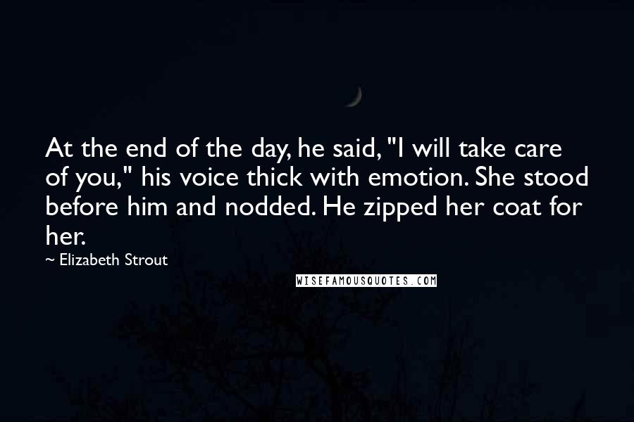 Elizabeth Strout Quotes: At the end of the day, he said, "I will take care of you," his voice thick with emotion. She stood before him and nodded. He zipped her coat for her.