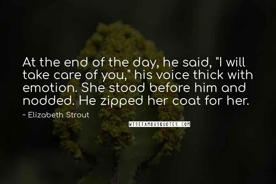 Elizabeth Strout Quotes: At the end of the day, he said, "I will take care of you," his voice thick with emotion. She stood before him and nodded. He zipped her coat for her.