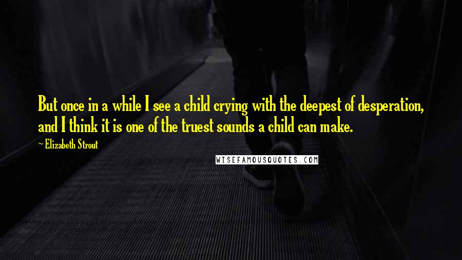 Elizabeth Strout Quotes: But once in a while I see a child crying with the deepest of desperation, and I think it is one of the truest sounds a child can make.