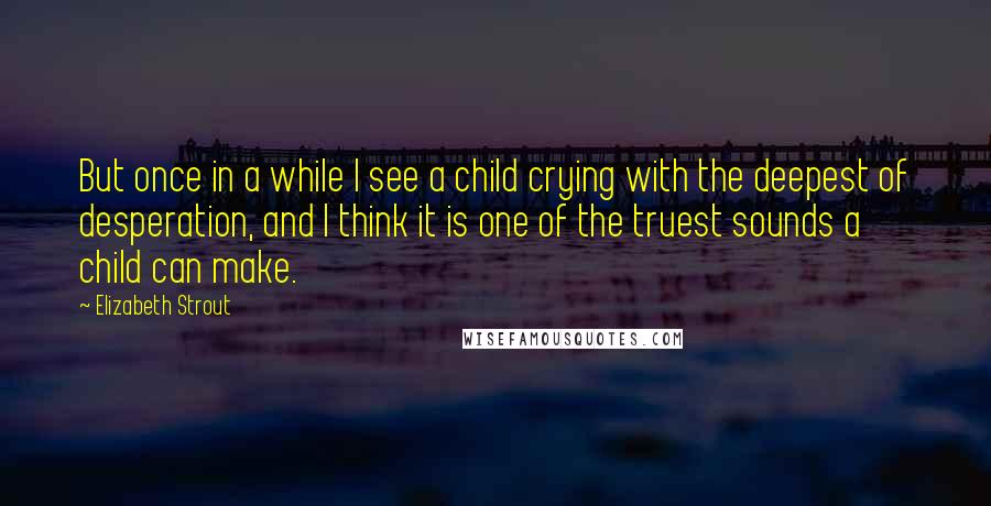 Elizabeth Strout Quotes: But once in a while I see a child crying with the deepest of desperation, and I think it is one of the truest sounds a child can make.