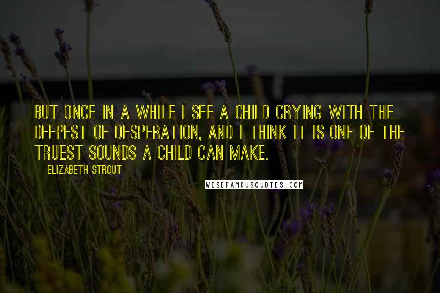 Elizabeth Strout Quotes: But once in a while I see a child crying with the deepest of desperation, and I think it is one of the truest sounds a child can make.