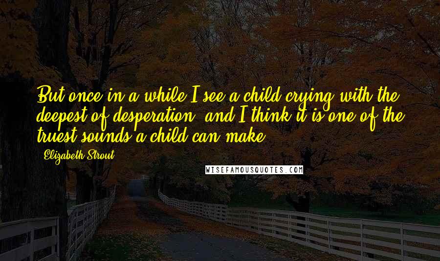 Elizabeth Strout Quotes: But once in a while I see a child crying with the deepest of desperation, and I think it is one of the truest sounds a child can make.