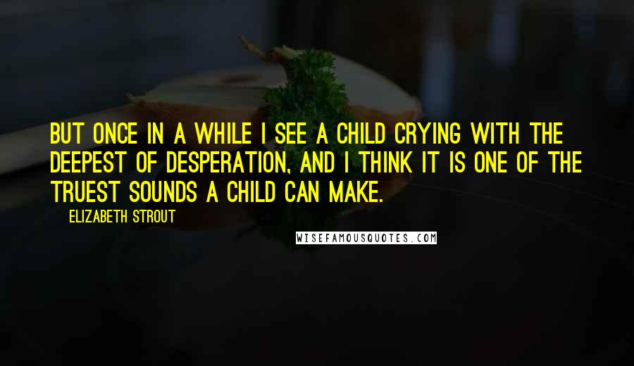 Elizabeth Strout Quotes: But once in a while I see a child crying with the deepest of desperation, and I think it is one of the truest sounds a child can make.