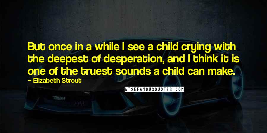 Elizabeth Strout Quotes: But once in a while I see a child crying with the deepest of desperation, and I think it is one of the truest sounds a child can make.