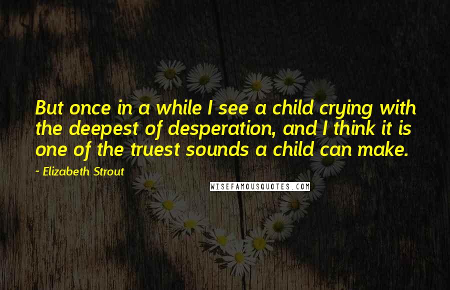 Elizabeth Strout Quotes: But once in a while I see a child crying with the deepest of desperation, and I think it is one of the truest sounds a child can make.