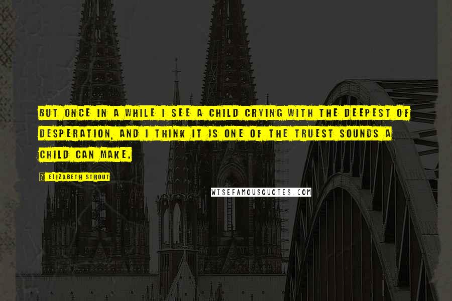 Elizabeth Strout Quotes: But once in a while I see a child crying with the deepest of desperation, and I think it is one of the truest sounds a child can make.