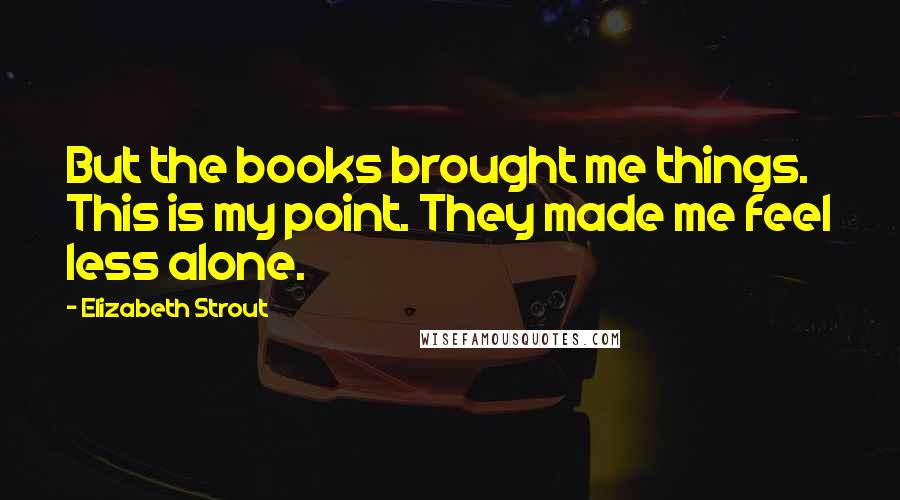 Elizabeth Strout Quotes: But the books brought me things. This is my point. They made me feel less alone.