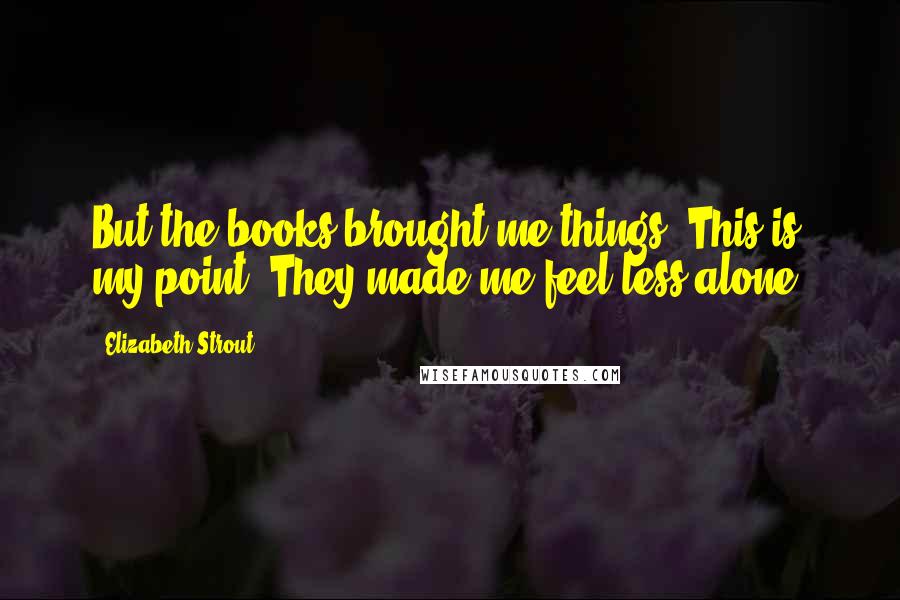 Elizabeth Strout Quotes: But the books brought me things. This is my point. They made me feel less alone.
