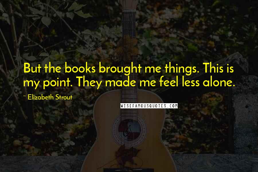 Elizabeth Strout Quotes: But the books brought me things. This is my point. They made me feel less alone.