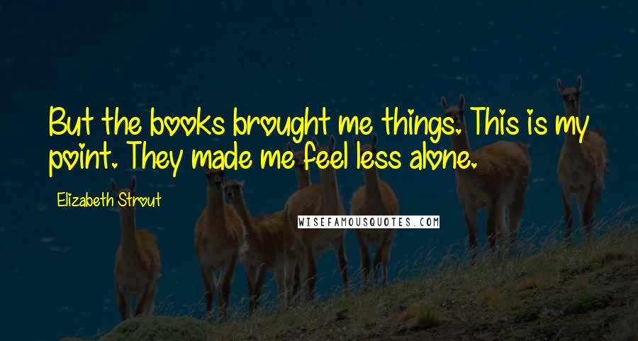 Elizabeth Strout Quotes: But the books brought me things. This is my point. They made me feel less alone.