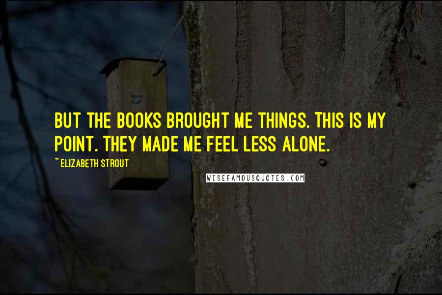 Elizabeth Strout Quotes: But the books brought me things. This is my point. They made me feel less alone.