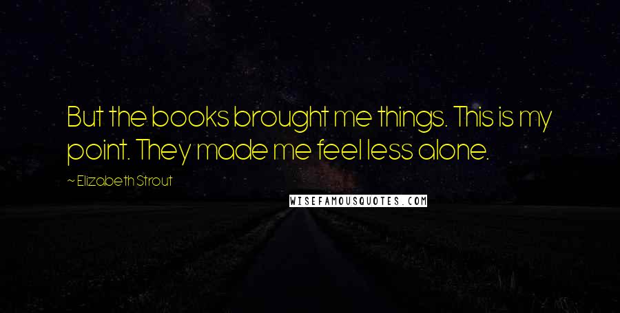 Elizabeth Strout Quotes: But the books brought me things. This is my point. They made me feel less alone.