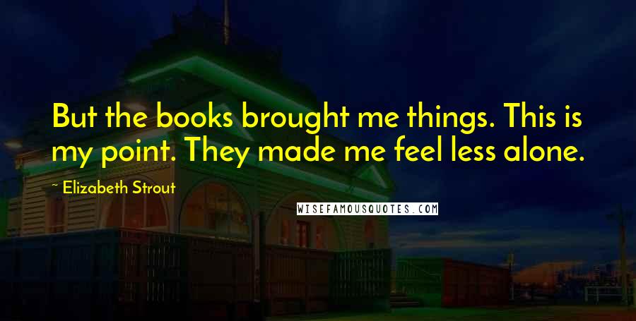 Elizabeth Strout Quotes: But the books brought me things. This is my point. They made me feel less alone.