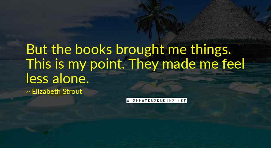 Elizabeth Strout Quotes: But the books brought me things. This is my point. They made me feel less alone.