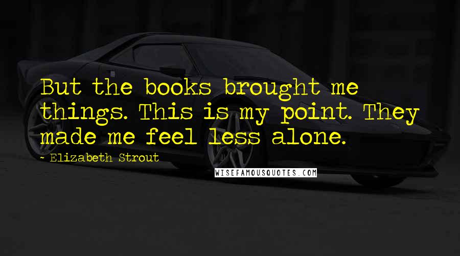 Elizabeth Strout Quotes: But the books brought me things. This is my point. They made me feel less alone.