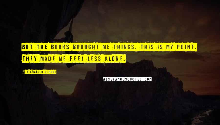 Elizabeth Strout Quotes: But the books brought me things. This is my point. They made me feel less alone.