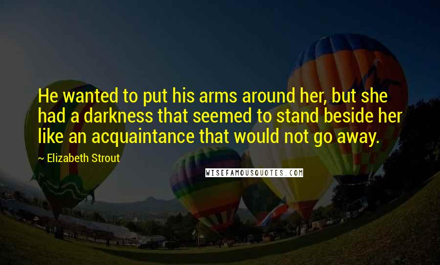 Elizabeth Strout Quotes: He wanted to put his arms around her, but she had a darkness that seemed to stand beside her like an acquaintance that would not go away.